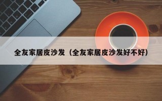 全友家居皮沙发（全友家居皮沙发好不好）